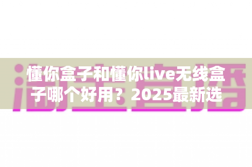 懂你盒子和懂你live无线盒子哪个好用？2025最新选购对比全解析