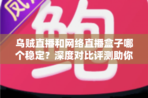 乌贼直播和网络直播盒子哪个稳定？深度对比评测助你选出更靠谱的直播方案
