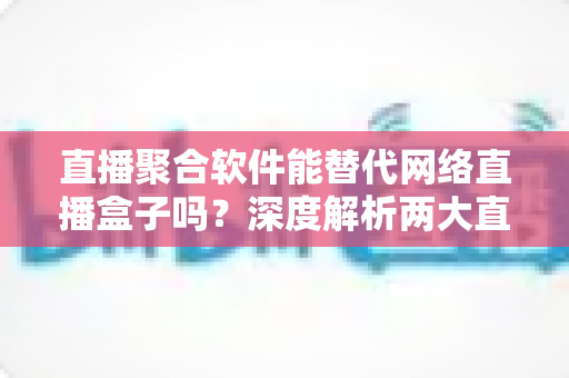 直播聚合软件能替代网络直播盒子吗?深度解析两大直播观看方案的优劣对比与选购指南 直播聚合软件能替代网络直播盒子吗?深度解析两大直播观看方案的优劣对比与选购指南