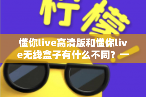 懂你live高清版和懂你live无线盒子有什么不同？一篇讲透两大版本差异的实用选购指南