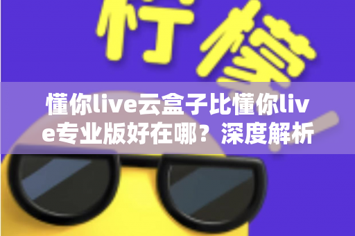 懂你live云盒子比懂你live专业版好在哪？深度解析云盒子的六大核心优势与适用人群