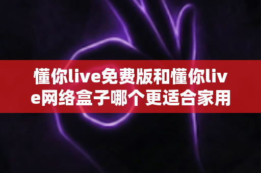 懂你live免费版和懂你live网络盒子哪个更适合家用?2025年家庭观影方案全面对比指南 懂你live免费版和懂你live网络盒子哪个更适合家用?2025年家庭观影方案全面对比指南