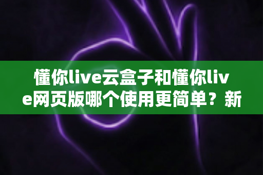 懂你live云盒子和懂你live网页版哪个使用更简单？新手友好度全面对比指南