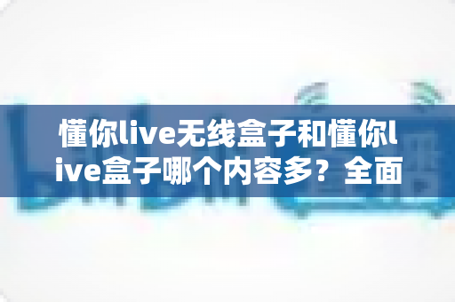 懂你live无线盒子和懂你live盒子哪个内容多？全面对比解析助你选购不迷路