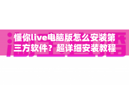 懂你live电脑版怎么安装第三方软件？超详细安装教程与避坑指南全解析