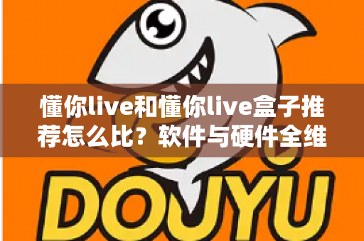 懂你live和懂你live盒子推荐怎么比？软件与硬件全维度对比选购指南