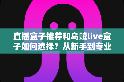 直播盒子推荐和乌贼live盒子如何选择？从新手到专业主播的设备选购全攻略