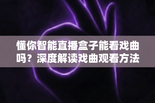 懂你智能直播盒子能看戏曲吗？深度解读戏曲观看方法与全面使用体验指南