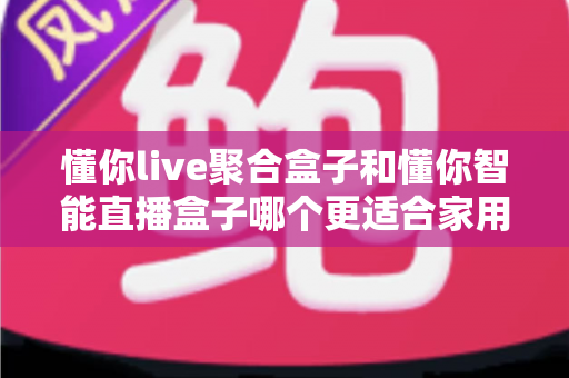 懂你live聚合盒子和懂你智能直播盒子哪个更适合家用？家用电视盒子选购深度对比全指南