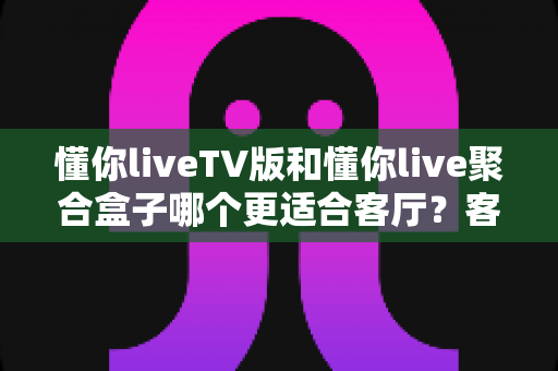 懂你liveTV版和懂你live聚合盒子哪个更适合客厅?客厅大屏娱乐设备选购深度指南 懂你liveTV版和懂你live聚合盒子哪个更适合客厅?客厅大屏娱乐设备选购深度指南