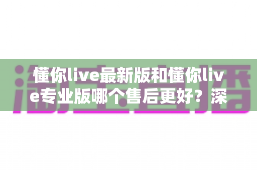 懂你live最新版和懂你live专业版哪个售后更好？深度对比解析助你选对版本不踩坑