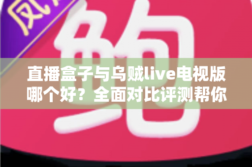 直播盒子与乌贼live电视版哪个好？全面对比评测帮你找到最适合的电视直播方案