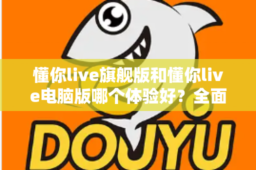 懂你live旗舰版和懂你live电脑版哪个体验好？全面对比评测帮你找到最适合的直播利器