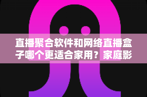 直播聚合软件和网络直播盒子哪个更适合家用？家庭影音设备选购全攻略与避坑指南