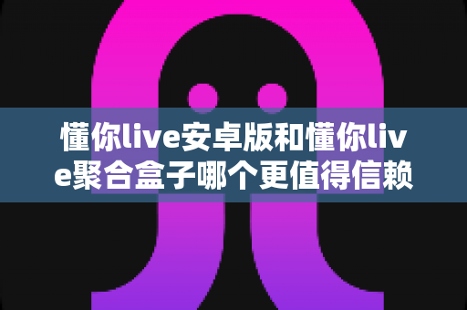 懂你live安卓版和懂你live聚合盒子哪个更值得信赖？多维度深度对比解析