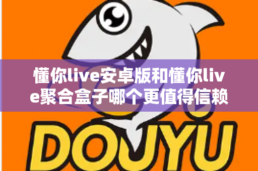 懂你live安卓版和懂你live聚合盒子哪个更值得信赖？多维度深度对比解析