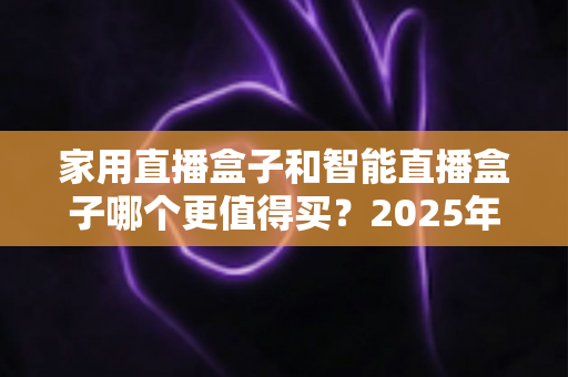 家用直播盒子和智能直播盒子哪个更值得买？2025年超全选购攻略与深度对比解析