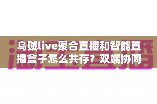 乌贼live聚合直播和智能直播盒子怎么共存?双端协同使用全攻略与实用技巧详解 乌贼live聚合直播和智能直播盒子怎么共存?双端协同使用全攻略与实用技巧详解
