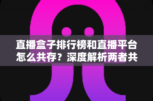 直播盒子排行榜和直播平台怎么共存?深度解析两者共生逻辑与未来发展趋势 直播盒子排行榜和直播平台怎么共存?深度解析两者共生逻辑与未来发展趋势