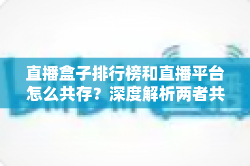 直播盒子排行榜和直播平台怎么共存?深度解析两者共生逻辑与未来发展趋势 直播盒子排行榜和直播平台怎么共存?深度解析两者共生逻辑与未来发展趋势