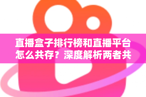 直播盒子排行榜和直播平台怎么共存？深度解析两者共生逻辑与未来发展趋势