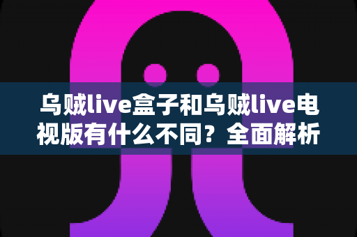 乌贼live盒子和乌贼live电视版有什么不同？全面解析两大版本差异，帮你选对设备畅享高清直播体验