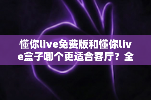 懂你live免费版和懂你live盒子哪个更适合客厅?全方位深度对比解析助您打造理想客厅观影体验 懂你live免费版和懂你live盒子哪个更适合客厅?全方位深度对比解析助您打造理想客厅观影体验