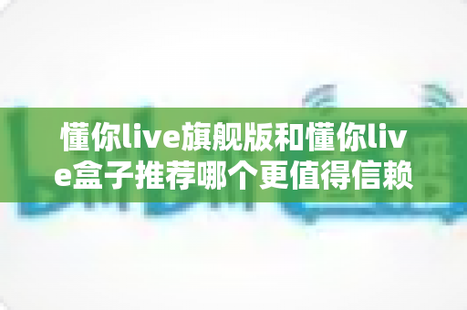 懂你live旗舰版和懂你live盒子推荐哪个更值得信赖？全面深度对比评测帮你做出放心选择