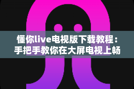 懂你live电视版下载教程：手把手教你在大屏电视上畅享海量直播节目