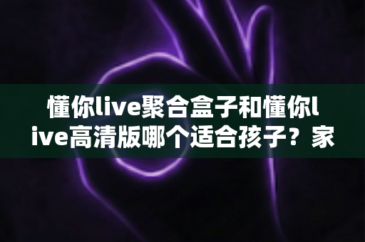 懂你live聚合盒子和懂你live高清版哪个适合孩子?家长必读的选型指南与使用建议 懂你live聚合盒子和懂你live高清版哪个适合孩子?家长必读的选型指南与使用建议