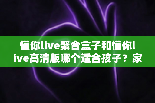 懂你live聚合盒子和懂你live高清版哪个适合孩子?家长必读的选型指南与使用建议 懂你live聚合盒子和懂你live高清版哪个适合孩子?家长必读的选型指南与使用建议