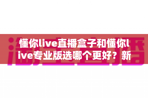 懂你live直播盒子和懂你live专业版选哪个更好?新手到主播的完整选购指南与功能对比 懂你live直播盒子和懂你live专业版选哪个更好?新手到主播的完整选购指南与功能对比