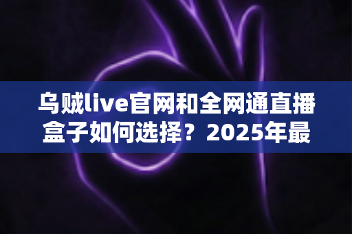 乌贼live官网和全网通直播盒子如何选择？2025年最新避坑指南与选购攻略