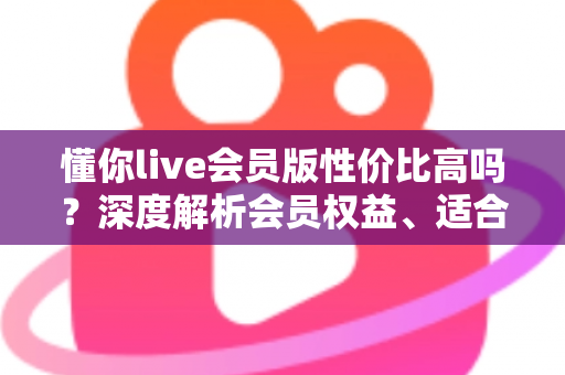 懂你live会员版性价比高吗?深度解析会员权益、适合人群与开通避坑指南 懂你live会员版性价比高吗?深度解析会员权益、适合人群与开通避坑指南