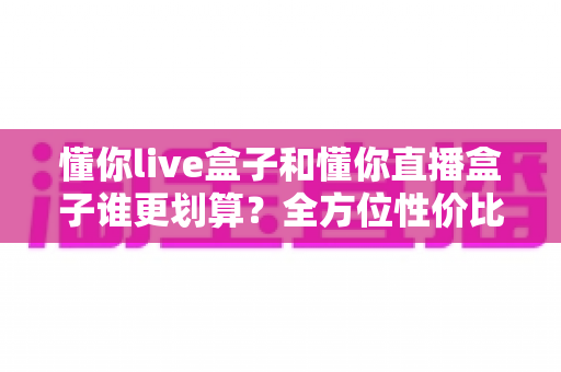 懂你live盒子和懂你直播盒子谁更划算？全方位性价比对比帮你选出最适合的一款