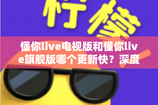懂你live电视版和懂你live旗舰版哪个更新快?深度对比分析与选择指南 懂你live电视版和懂你live旗舰版哪个更新快?深度对比分析与选择指南