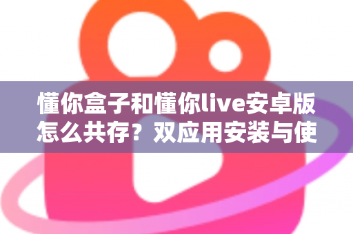 懂你盒子和懂你live安卓版怎么共存？双应用安装与使用全攻略详解