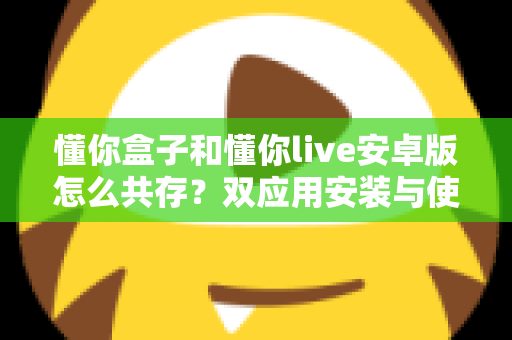 懂你盒子和懂你live安卓版怎么共存？双应用安装与使用全攻略详解