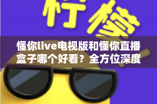 懂你live电视版和懂你直播盒子哪个好看？全方位深度对比帮你选出最适合自己的观影方案