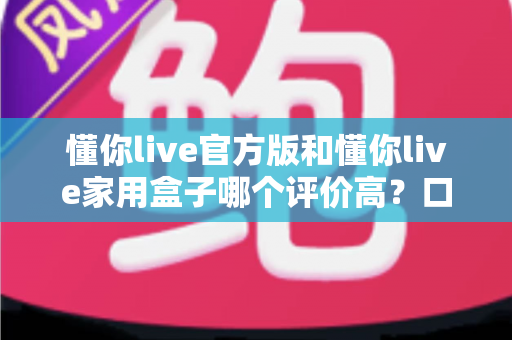 懂你live官方版和懂你live家用盒子哪个评价高？口碑深度对比与选购全攻略