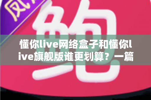 懂你live网络盒子和懂你live旗舰版谁更划算？一篇看懂价格、配置与使用体验的深度对比指南
