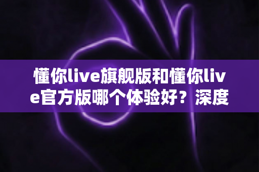 懂你live旗舰版和懂你live官方版哪个体验好?深度对比分析帮你选出最适合的版本 懂你live旗舰版和懂你live官方版哪个体验好?深度对比分析帮你选出最适合的版本