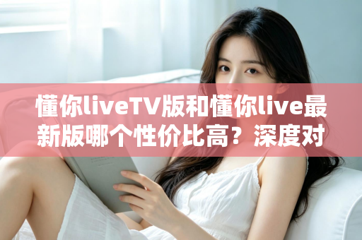 懂你liveTV版和懂你live最新版哪个性价比高？深度对比帮你选对版本