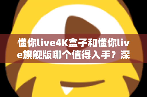 懂你live4K盒子和懂你live旗舰版哪个值得入手？深度对比帮你选对不选贵