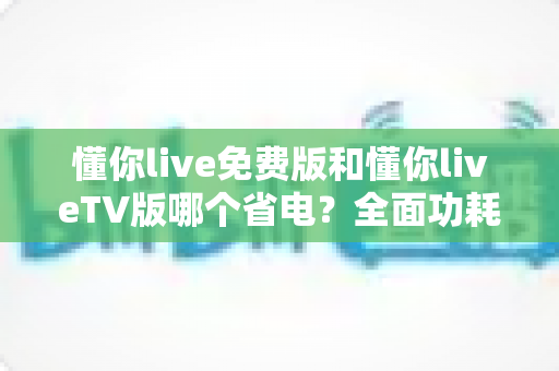 懂你live免费版和懂你liveTV版哪个省电？全面功耗对比分析与省电指南