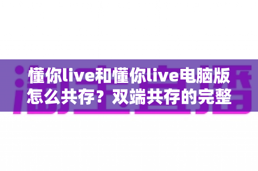 懂你live和懂你live电脑版怎么共存？双端共存的完整设置指南与实用技巧详解