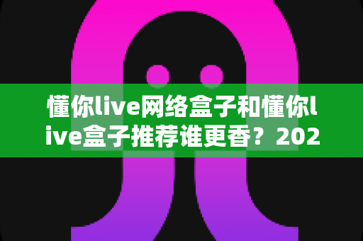 懂你live网络盒子和懂你live盒子推荐谁更香？2025年家庭影音选购深度对比指南，看完不踩坑
