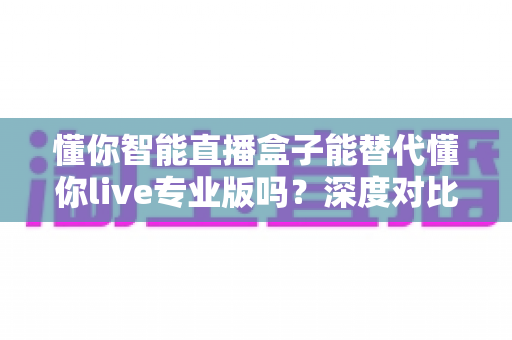 懂你智能直播盒子能替代懂你live专业版吗?深度对比分析与选购指南全解析 懂你智能直播盒子能替代懂你live专业版吗?深度对比分析与选购指南全解析