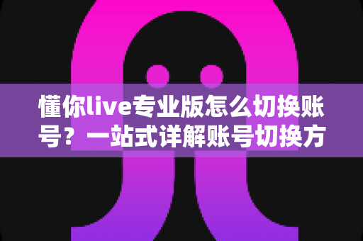 懂你live专业版怎么切换账号？一站式详解账号切换方法、常见问题与安全指南
