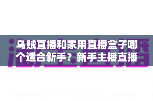 乌贼直播和家用直播盒子哪个适合新手?新手主播直播工具选择全攻略 乌贼直播和家用直播盒子哪个适合新手?新手主播直播工具选择全攻略